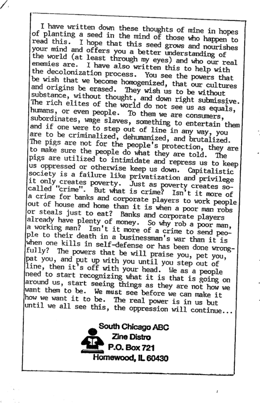 T have uritten down these thoughts of mine in hopes of planting a seed in the mind of those who happen to the world (at least through my eyes) and who our real gnenies are. 1 have also written this to help with the decolonization process. You see the powers. that be wish that ve become homogenized, that our cultuacs and origins be erased. ‘They wish us to be without Sbstance, vithout thought, and down right submissive. e rich elites of the world do not see us as equals, [humans, oF even people. To them ve are conmers. subordinates, vage slaves, something to entertain them The bigs are not for the people’s protection, they are to make sure the people do what they are told. The Pigs are utilized to intimidate and repress us to Us_oppressed or otherwise keep us down. Capitalistic ociety is a failure like privatization and privilege it only creates poverty. Just as poverty creates co called "crime". "But what is crime? Isn’t it move of 2,crine for banks and corporate players to work people out of house and home than it is when a poor man rons or steals just to eat? Banks and corporate players alveady have plenty of money. So why. tob a poor man, & working man? Isn’t it more of a crime to Send peo. Ple to their death in a businessman’s war than it iq [uhen one kills in self-defense or has been done wromg- fully? The powers that be will praise you, pet you, jpat you, and put up with you until you step out of Line, then it’s off with your head. Ve as a people [need to start recoguizing what it is that is gosng on jaround s, start seeing things as they are not how we nt them to be. Ve must see before we can make it [how ve want it to be. The real power is in us but until we all see this, the oppression will continue. ..